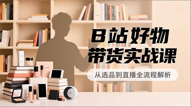 B站好物带货实战课，账号定位、选品拍摄、运营变现，全流程教学，实现UP主月入过万-紫薇云网创合伙人